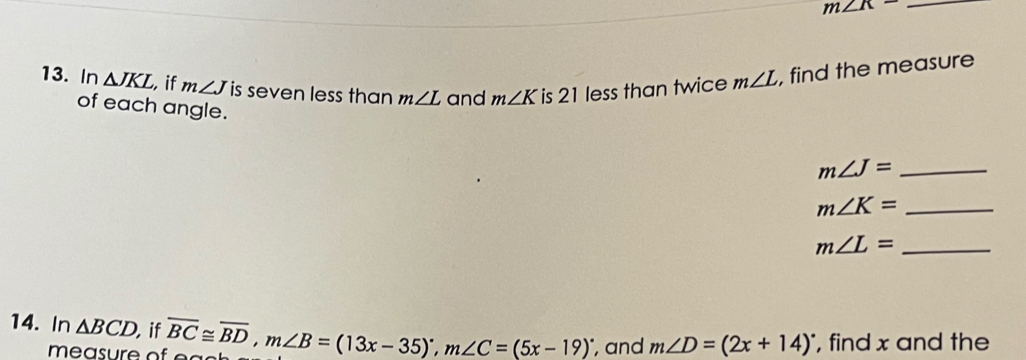 m∠ K= _ 
13. In △ JKL , if m∠ J is seven less than m∠ L and m∠ K is 21 less than twice m∠ L , find the measure 
of each angle.
m∠ J= _
m∠ K= _ 
_ m∠ L=
14. In △ BCD if overline BC≌ overline BD, m∠ B=(13x-35)^circ , m∠ C=(5x-19)^circ  , and m∠ D=(2x+14)^circ  , find x and the