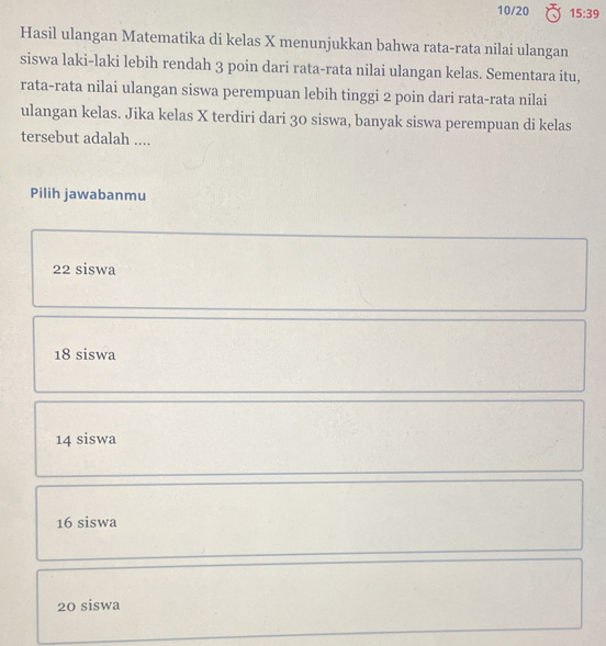 10/20 15:39
Hasil ulangan Matematika di kelas X menunjukkan bahwa rata-rata nilai ulangan
siswa laki-laki lebih rendah 3 poin dari rata-rata nilai ulangan kelas. Sementara itu,
rata-rata nilai ulangan siswa perempuan lebih tinggi 2 poin dari rata-rata nilai
ulangan kelas. Jika kelas X terdiri dari 30 siswa, banyak siswa perempuan di kelas
tersebut adalah ....
Pilih jawabanmu
22 siswa
18 siswa
14 siswa
16 siswa
20 siswa