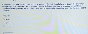 An individual is teaching a class on Excel Macros. The individual plans to break the class up
into groups of 4 and wants each group to have a different exercise to practice on. Write an
equation that expresses the situation, let x be the independent vanable and y be the dependent
variable
Answer
x-4, y
y=x^4
y=4x