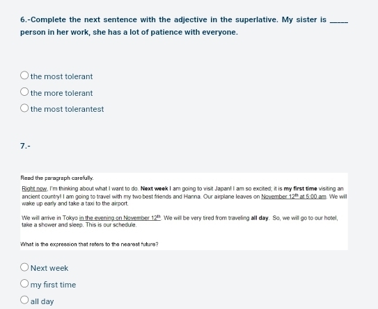 6.-Complete the next sentence with the adjective in the superlative. My sister is_
person in her work, she has a lot of patience with everyone.
the most tolerant
the more tolerant
the most tolerantest
7.-
Read the paragraph carefully.
Right now, I'm thinking about what I want to do. Next week I am going to visit Japan! I am so excited; it is my first time visiting an
ancient country! I am going to travel with my two best friends and Hanna. Our airplane leaves on November 12^(th) at _ 00 am. We will
wake up early and take a taxi to the airport.
We will arrive in Tokyo in the evening on November _ 12^(th) We will be very tired from traveling all day. So, we will go to our hotel.
take a shower and sleep. This is our schedule.
What is the expression that refers to the nearest future?
Next week
my first time
all day