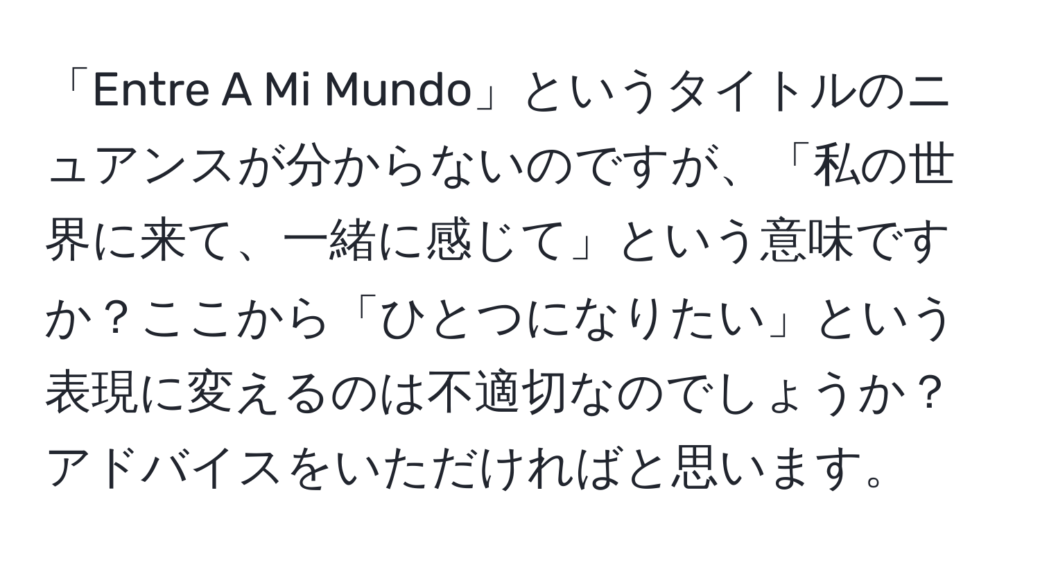 「Entre A Mi Mundo」というタイトルのニュアンスが分からないのですが、「私の世界に来て、一緒に感じて」という意味ですか？ここから「ひとつになりたい」という表現に変えるのは不適切なのでしょうか？アドバイスをいただければと思います。