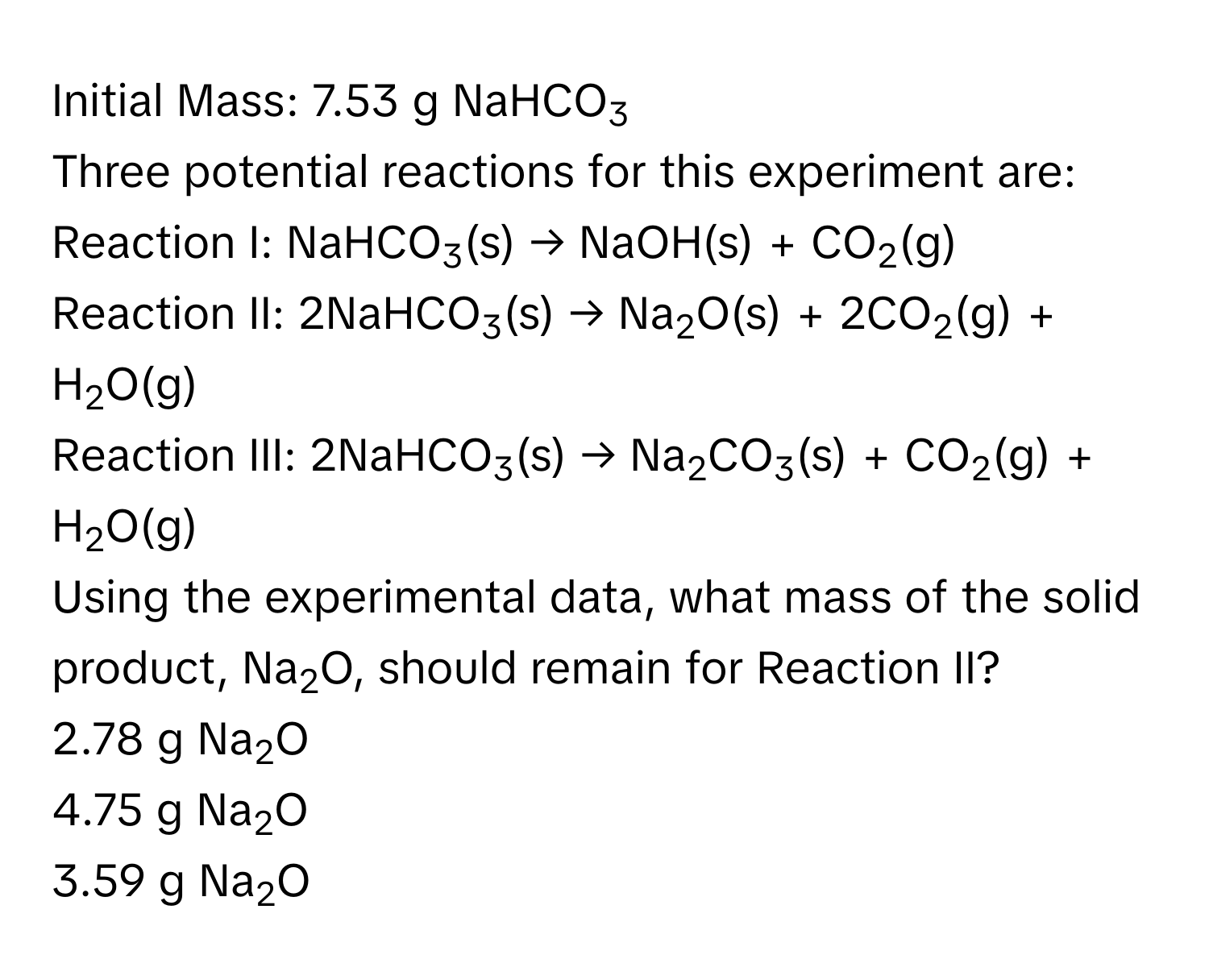 Initial Mass: 7.53 g NaHCO3
Three potential reactions for this experiment are: 
Reaction I: NaHCO3(s) → NaOH(s) + CO2(g)
Reaction II: 2NaHCO3(s) → Na2O(s) + 2CO2(g) + H2O(g)
Reaction III: 2NaHCO3(s) → Na2CO3(s) + CO2(g) + H2O(g)
Using the experimental data, what mass of the solid product, Na2O, should remain for Reaction II? 
2.78 g Na2O
4.75 g Na2O
3.59 g Na2O