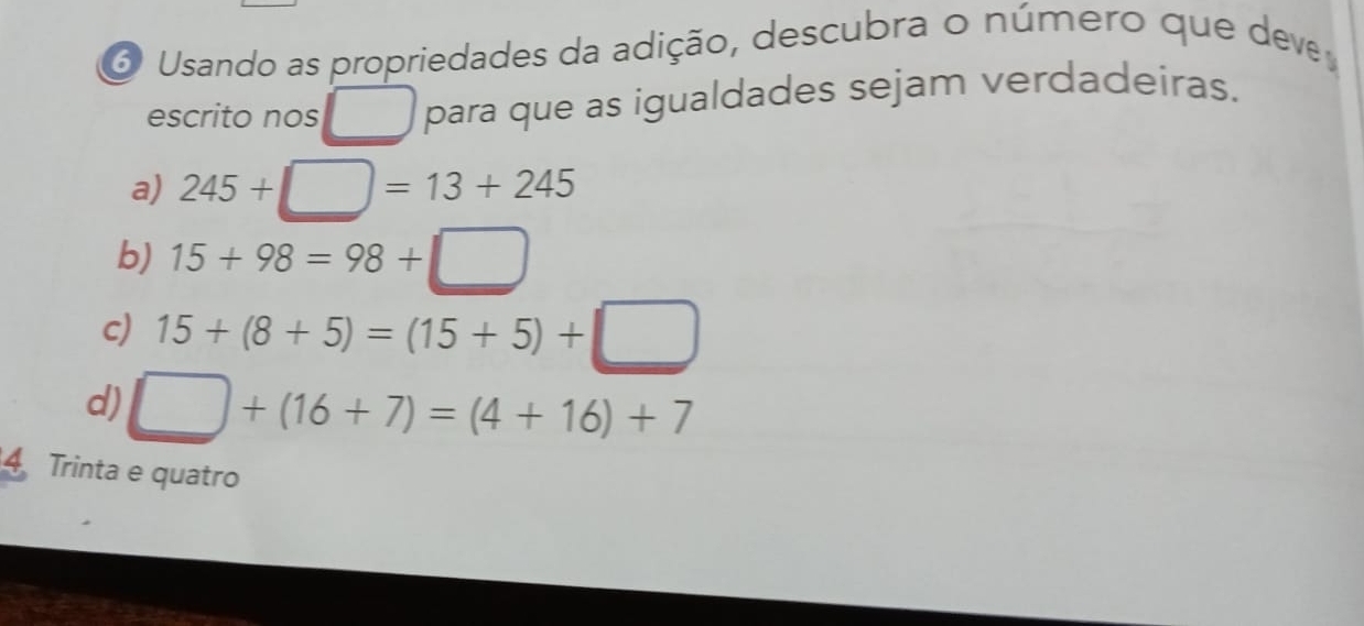 Usando as propriedades da adição, descubra o número que deve
escrito nos _ para que as igualdades sejam verdadeiras.
a) 245+□ =13+245
b) 15+98=98+□
c) 15+(8+5)=(15+5)+□
d) □ +(16+7)=(4+16)+7
4 Trinta e quatro