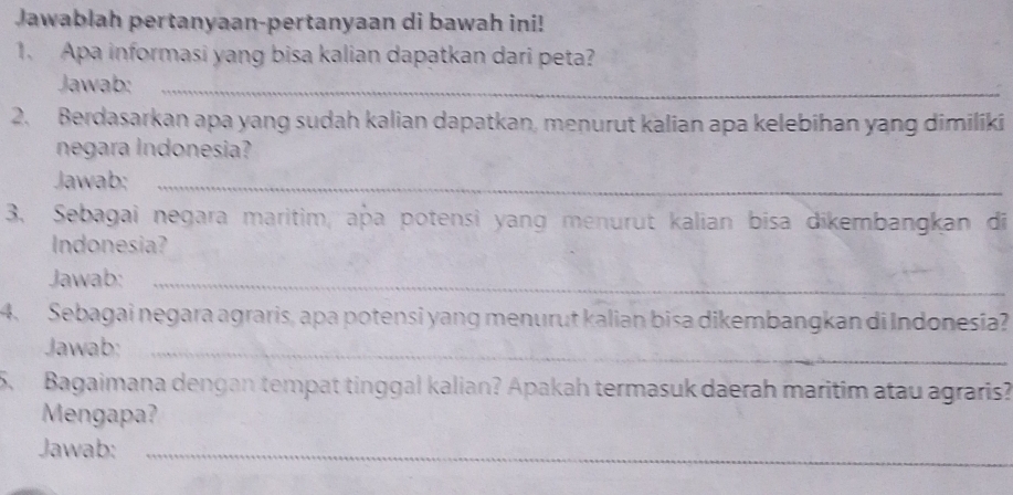 Jawablah pertanyaan-pertanyaan di bawah ini! 
1. Apa informasi yang bisa kalian dapatkan dari peta? 
Jawab:_ 
2. Berdasarkan apa yang sudah kalian dapatkan, menurut kalian apa kelebihan yang dimiliki 
negara Indonesia? 
Jawab:_ 
3. Sebagai negara maritim, apa potensi yang menurut kalian bisa dikembangkan di 
Indonesia? 
Jawab:_ 
4. Sebagai negara agraris, apa potensi yang menurut kalian bisa dikembangkan di Indonesia? 
Jawab:_ 
5 Bagaimana dengan tempat tinggal kalian? Apakah termasuk daerah maritim atau agraris? 
Mengapa? 
Jawab:_