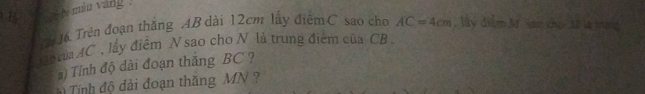 bi màu vàng . 
Cn 16. Trên đoạn thăng AB dài 12cm lấy điểm C sao cho AC=4cm lấy điểm M. san cho Mế là trợng 
a tủaAC , lấy điểm N sao cho N là trung điểm của CB
# ) Tính độ dài đoạn thăng BC ? 
Tính độ dài đoạn thăng MN ?