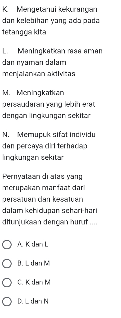 Mengetahui kekurangan
dan kelebihan yang ada pada
tetangga kita
L. Meningkatkan rasa aman
dan nyaman dalam
menjalankan aktivitas
M. Meningkatkan
persaudaran yang lebih erat
dengan lingkungan sekitar
N. Memupuk sifat individu
dan percaya diri terhadap
lingkungan sekitar
Pernyataan di atas yang
merupakan manfaat dari
persatuan dan kesatuan
dalam kehidupan sehari-hari
ditunjukaan dengan huruf ....
A. K dan L
B. L dan M
C. K dan M
D. L dan N