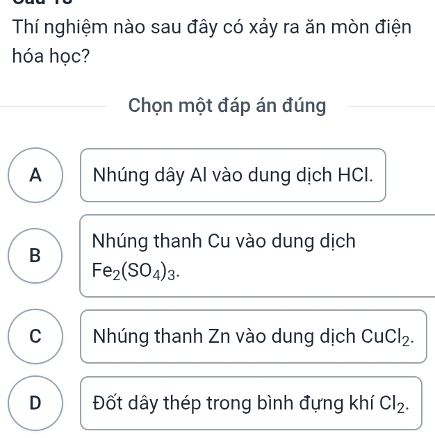 Thí nghiệm nào sau đây có xảy ra ăn mòn điện
hóa học?
Chọn một đáp án đúng
A Nhúng dây Al vào dung dịch HCI.
B Nhúng thanh Cu vào dung dịch
Fe_2(SO_4)_3.
C Nhúng thanh Zn vào dung dịch CuCl_2.
D Đốt dây thép trong bình đựng khí Cl_2.