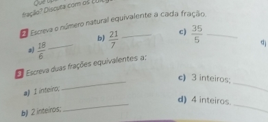 fração? Discuta com os cUIC 
Escreva o número natural equivalente a cada fração. 
b)  21/7 
c)  35/5 
a)  18/6 
_ 
Es Escreva duas frações equivalentes a; d) 
_ 
c) 3 inteiros; 
a) 1 inteiro; 
_ 
_ 
d) 4 inteiros. 
b) 2 inteiros;