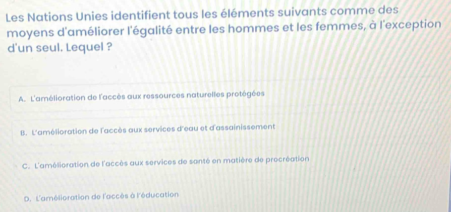 Les Nations Unies identifient tous les éléments suivants comme des
moyens d'améliorer l'égalité entre les hommes et les femmes, à l'exception
d'un seul. Lequel ?
A. L'amélioration de l'accès aux ressources naturelles protégées
B. L'amélioration de l'accès aux services d'eau et d'assainissement
C. L'amélioration de l'accès aux services de santé en matière de procréation
D. L'amélioration de l'accès à l'éducation