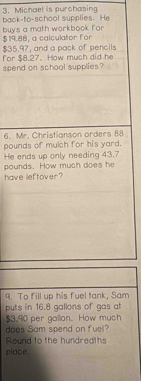 Michael is purchasing 
back-to-school supplies. He 
buys a math workbook for
$19.88, a calculator for
$35.97, and a pack of pencils 
for $8.27. How much did he 
spend on school supplies? 
6. Mr. Christianson orders 88
pounds of mulch for his yard. 
He ends up only needing 43.7
pounds. How much does he 
have leftover? 
9. To fill up his fuel tank, Sam 
puts in 16.8 gallons of gas at
$3.90 per gallon. How much 
does Sam spend on fuel? 
Round to the hundredths 
place.