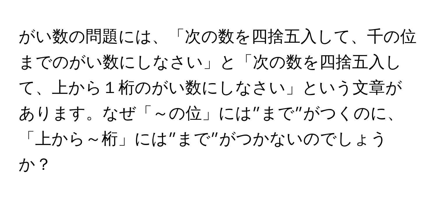 がい数の問題には、「次の数を四捨五入して、千の位までのがい数にしなさい」と「次の数を四捨五入して、上から１桁のがい数にしなさい」という文章があります。なぜ「～の位」には”まで”がつくのに、「上から～桁」には”まで”がつかないのでしょうか？