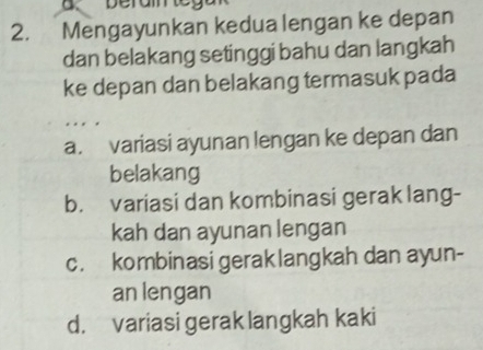 a
2. Mengayunkan kedua lengan ke depan
dan belakang setinggi bahu dan langkah
ke depan dan belakang termasuk pada
a. variasi ayunan lengan ke depan dan
belakang
b. variasi dan kombinasi gerak lang-
kah dan ayunan lengan
c. kombinasi geraklangkah dan ayun-
an lengan
d. variasi gerak langkah kaki