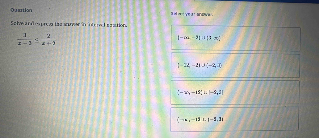 Question Select your answer.
Solve and express the answer in interval notation.
 3/x-3 ≤  2/x+2 
(-∈fty ,-2)∪ (3,∈fty )
(-12,-2)∪ (-2,3)
(-∈fty ,-12)∪ [-2,3]
(-∈fty ,-12]∪ (-2,3)