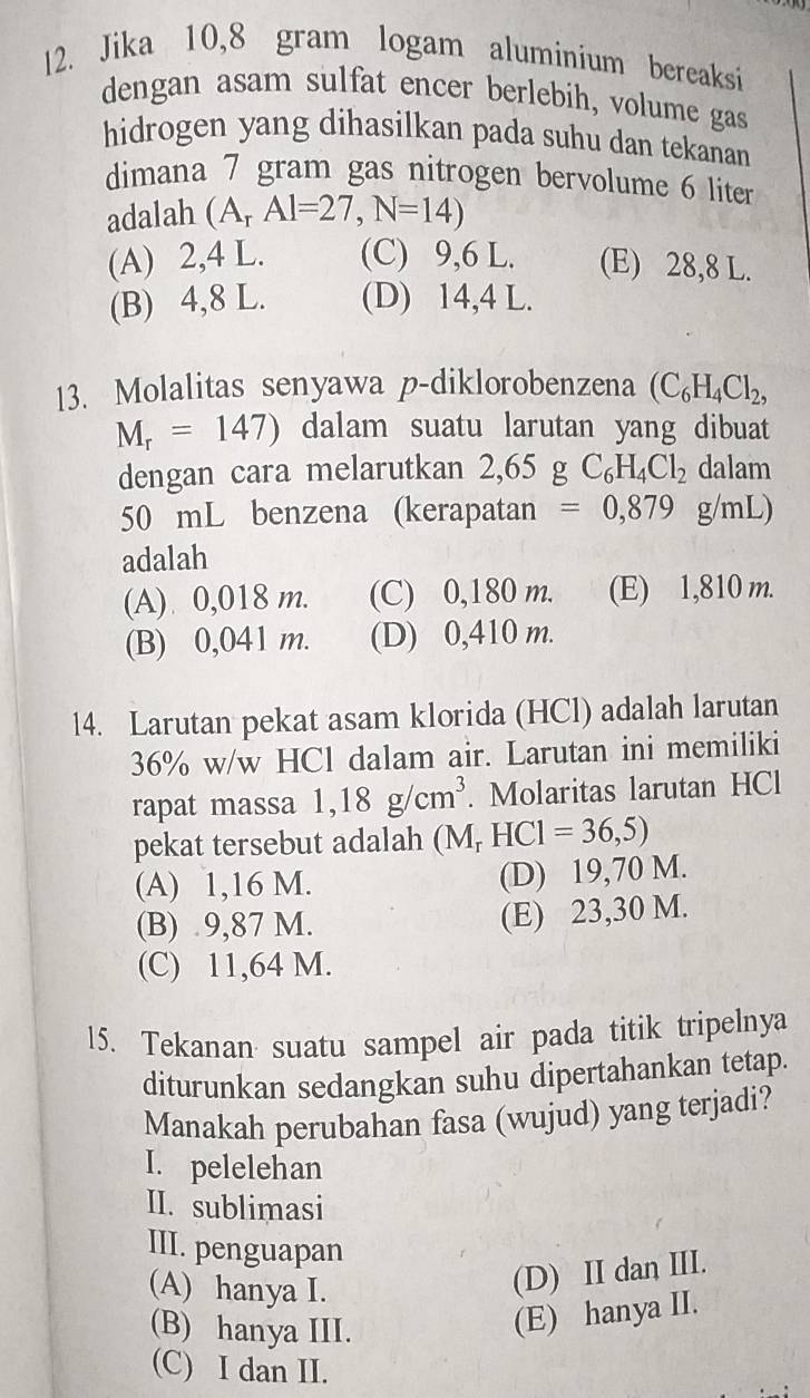 Jika 10,8 gram logam aluminium bereaksi
dengan asam sulfat encer berlebih, volume gas
hidrogen yang dihasilkan pada suhu dan tekanan
dimana 7 gram gas nitrogen bervolume 6 liter
adalah (A_rAl=27,N=14)
(A) 2,4 L. (C) 9,6 L. (E) 28,8 L.
(B) 4,8 L. (D) 14,4 L.
13. Molalitas senyawa p-diklorobenzena (C_6H_4Cl_2,
M_r=147) dalam suatu larutan yang dibuat
dengan cara melarutkan 2,65 g C_6H_4Cl_2 dalam
50 mL benzena (kerapatan =0,879g/mL)
adalah
(A) 0,018 m. (C) 0,180 m. (E) 1,810 m.
(B) 0,041 m. (D) 0,410 m.
14. Larutan pekat asam klorida (HCl) adalah larutan
36% w/w HCl dalam air. Larutan ini memiliki
rapat massa 1,18g/cm^3. Molaritas larutan HCl
pekat tersebut adalah ( M_r HCI=36,5)
(A) 1,16 M. (D) 19,70 M.
(B) 9,87 M. (E) 23,30 M.
(C) 11,64 M.
15. Tekanan suatu sampel air pada titik tripelnya
diturunkan sedangkan suhu dipertahankan tetap.
Manakah perubahan fasa (wujud) yang terjadi?
I. pelelehan
II. sublimasi
III. penguapan
(A) hanya I.
(D) II dan III.
(B) hanya III.
(E) hanya II.
(C) I dan II.