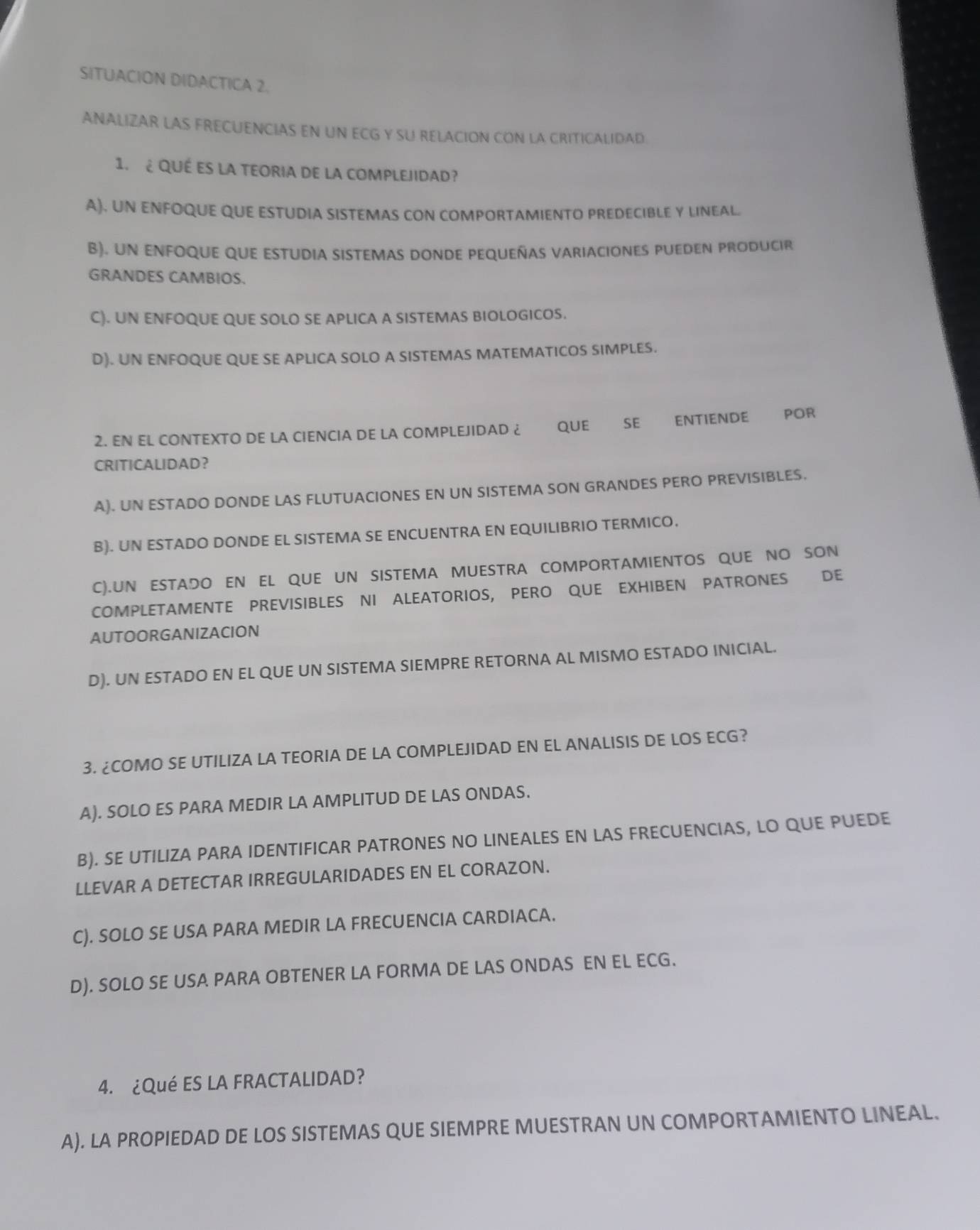 SITUACION DIDACTICA 2.
ANALIZAR LAS FRECUENCIAS EN UN ECG Y SU RELACION CON LA CRITICALIDAD
1. ¿ Qué es la TEOriA dE la coMpLEJIDad?
A), UN ENFOQUE QUE ESTUDIA SISTEMAS CON COMPORTAMIENTO PREDECIBLE Y LINEAL.
B). UN ENFOQUE QUE ESTUDIA SISTEMAS DONDE PEQUEñAS vArIACIoNES PUEDEN PRODUCIr
GRANDES CAMBIOS.
C). UN ENFOQUE QUE SOLO SE APLICA A SISTEMAS BIOLOGICOS.
D). UN ENFOQUE QUE SE APLICA SOLO A SISTEMAS MATEMATICOS SIMPLES.
2. EN EL CONTEXTO DE LA CIENCIA DE LA COMPLEJIDAD ¿ QUE SE ENTIENDE POR
CRITICALIDAD？
A). UN ESTADO DONDE LAS FLUTUACIONES EN UN SISTEMA SON GRANDES PERO PREVISIBLES.
B). UN ESTADO DONDE EL SISTEMA SE ENCUENTRA EN EQUILIBRIO TERMICO.
C).UN ESTADO EN EL QUE UN SISTEMA MUESTRA COMPORTAMIENTOS QUE NO SON
COMPLETAMENTE PREVISIBLES NI ALEATORIOS, PERO QUE EXHIBEN PATRONES DE
AUTOORGANIZACION
D). UN ESTADO EN EL QUE UN SISTEMA SIEMPRE RETORNA AL MISMO ESTADO INICIAL.
3. ¿COMO SE UTILIZA LA TEORIA DE LA COMPLEJIDAD EN EL ANALISIS DE LOS ECG?
A). SOLO ES PARA MEDIR LA AMPLITUD DE LAS ONDAS.
B). SE UTILIZA PARA IDENTIFICAR PATRONES NO LINEALES EN LAS FRECUENCIAS, LO QUE PUEDE
LLEVAR A DETECTAR IRREGULARIDADES EN EL CORAZON.
C). SOLO SE USA PARA MEDIR LA FRECUENCIA CARDIACA.
D). SOLO SE USA PARA OBTENER LA FORMA DE LAS ONDAS EN EL ECG.
4. ¿Qué ES LA FRACTALIDAD?
A). LA PROPIEDAD DE LOS SISTEMAS QUE SIEMPRE MUESTRAN UN COMPORTAMIENTO LINEAL.