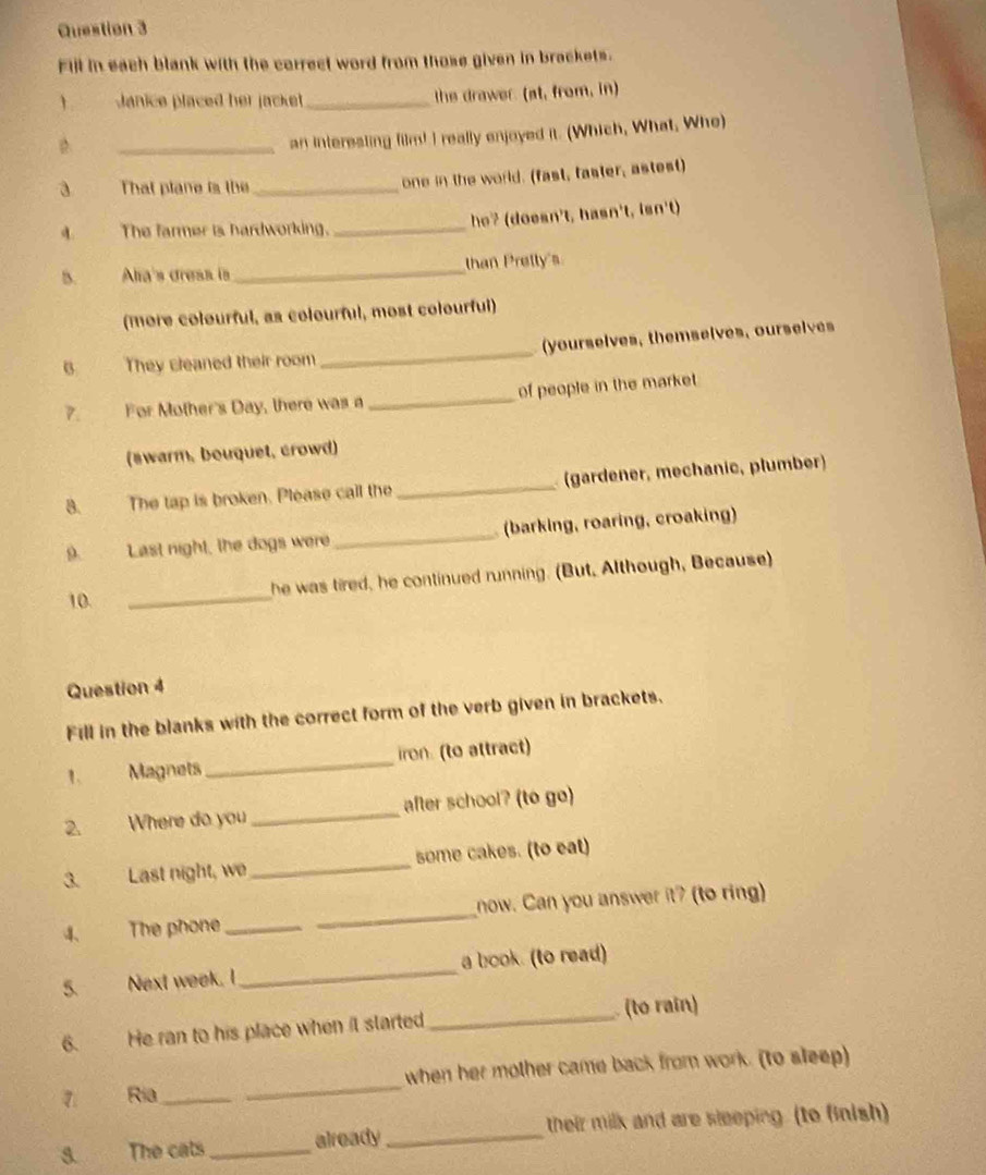 Fill in each blank with the carrect word from those given in brackets. 
Janice placed her jacket _the drawer. (at, from, in) 
D. 
_an interesling film! I really enjoyed it. (Which, What, Whe) 
3 That plane is the_ 
one in the world. (fast, faster, astest) 
a. The farmer is hardworking. _he? (doesn't, hasn't, isn't) 
B. Ala's dresa is _than Pretty's 
(more colourful, as colourful, most colourful) 
B They cleaned their room _(yourselves, themselves, ourselves 
7. For Mother's Day, there was a _of people in the market 
(swarm, bouquet, crowd) 
8. The tap is broken. Please call the _(gardener, mechanic, plumber) 
9. Last night, the dogs were _(barking, roaring, croaking) 
10. _he was tired, he continued running. (But, Although, Because) 
Question 4 
Fill in the blanks with the correct form of the verb given in brackets. 
1. Magnets _iron. (to attract) 
2. Where do you _after school? (to go) 
3. Last night, we_ some cakes. (to eat) 
4. The phone_ _now. Can you answer it? (to ring) 
5. Next week. I_ a book. (to read) 
_ (to rain) 
6. He ran to his place when it started 
7 Ria_ _when her mother came back from work. (to sleep) 
3. The cats _already _their milk and are sleeping. (to finish)