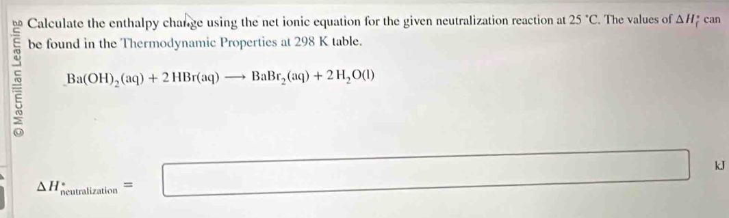 Calculate the enthalpy change using the net ionic equation for the given neutralization reaction at 25°C. The values of △ H can 
be found in the Thermodynamic Properties at 298 K table.
Ba(OH)_2(aq)+2HBr(aq)to BaBr_2(aq)+2H_2O(l)
△ H_neumlization=□ kJ