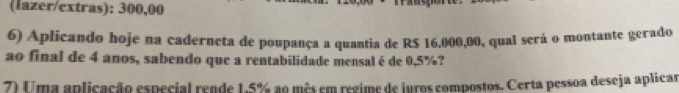 (lazer/extras): 300,00
6) Aplicando hoje na caderneta de poupança a quantia de R$ 16.000,00, qual será o montante gerado 
ao final de 4 anos, sabendo que a rentabilidade mensal é de 0,5%? 
7) Uma aplicação especial rende 1.5% ao mês em regime de juros compostos. Certa pessoa deseja aplicar