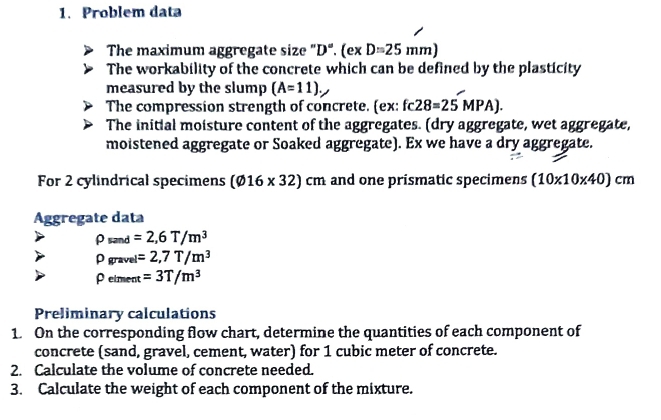 Problem data 
The maximum aggregate size "D". (e* D=25mm)
The workability of the concrete which can be defined by the plasticity 
measured by the slump (A=11). 
The compression strength of concrete. (ex: fc28=25MPA). 
The initial moisture content of the aggregates. (dry aggregate, wet aggregate, 
moistened aggregate or Soaked aggregate). Ex we have a dry aggregate. 
For 2 cylindrical specimens (varnothing 16* 32)cm and one prismatic specimens (10* 10* 40)cm
Aggregate data
rho _sand=2,6T/m^3
rho _gravel=2,7T/m^3
Peiment =3T/m^3
Preliminary calculations 
1. On the corresponding flow chart, determine the quantities of each component of 
concrete (sand, gravel, cement, water) for 1 cubic meter of concrete. 
2. Calculate the volume of concrete needed. 
3. Calculate the weight of each component of the mixture.