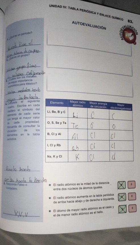 UNIDAD IV: TABLA PERIÓDICA Y ENLACE QUÍMICO 83
AUTOEVALUACIÓN
1. ¿Qué es un periodo?
g
_
_
Que es un grupo?
_
_
Cutles son los metales
económica para México? de mayor importancia
_
_
Completa el siguiente
cuadro. Escribe en cada
casillero el símbolo del
elemento de cada seriíe
que lenga el mayor valor
de cada propiedad.
Récuerda de consultar la
sbicación de los
elementos en la tabla
periódica.
_
_
Responde Falso o El radio atómico es la mitad de la distancia F
Verdadero entre dos núcleos de átomos iguales
El radio atómico aumenta en la tabla periódica
de arriba hacia abajo y de derecha a izquierda. F
El átomo de mayor radio atómico es el cesio y F
_el de menor radio atómico es el helio.