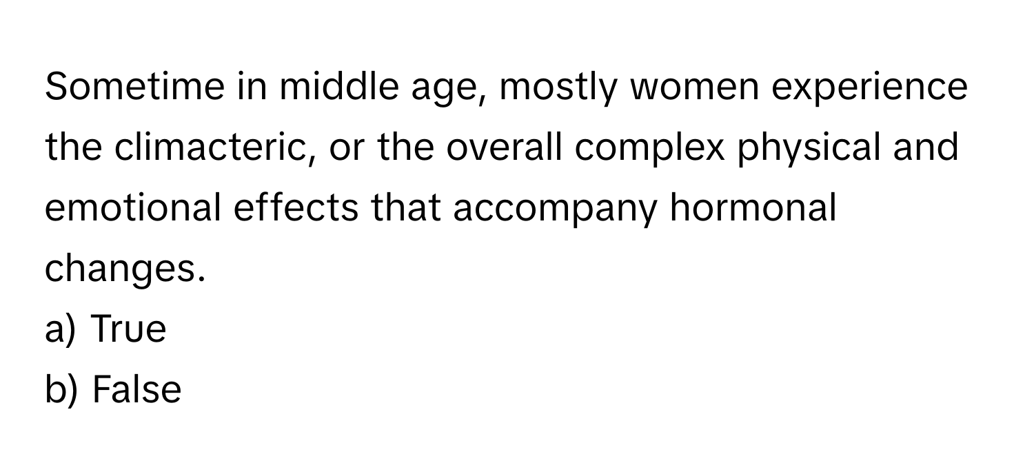 Sometime in middle age, mostly women experience the climacteric, or the overall complex physical and emotional effects that accompany hormonal changes.

a) True
b) False