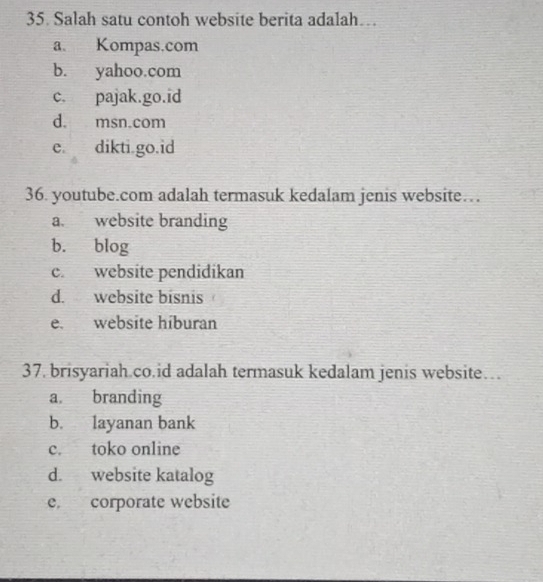 Salah satu contoh website berita adalah…
a. Kompas.com
b. yahoo.com
c. pajak.go.id
d. msn.com
e. dikti.go.id
36. youtube.com adalah termasuk kedalam jenis website…
a. website branding
b. blog
c. website pendidikan
d. website bisnis
e. website híburan
37. brisyariah.co.id adalah termasuk kedalam jenis website…
a branding
b. layanan bank
c. toko online
d. website katalog
e. corporate website