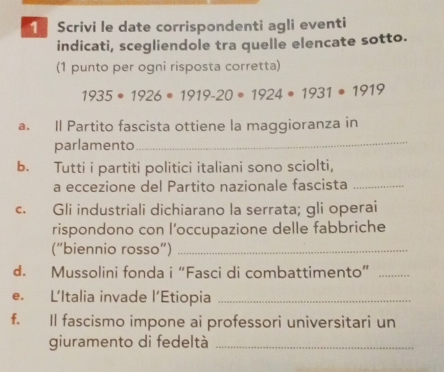 Scrivi le date corrispondenti agli eventi 
indicati, scegliendole tra quelle elencate sotto. 
(1 punto per ogni risposta corretta)
1935· 1926· 1919-20· 1924· 1931· 1919
a. Il Partito fascista ottiene la maggioranza in 
parlamento 
_ 
b. Tutti i partiti politici italiani sono sciolti, 
a eccezione del Partito nazionale fascista_ 
c. Gli industriali dichiarano la serrata; gli operai 
rispondono con l’occupazione delle fabbriche 
(“biennio rosso”)_ 
d. Mussolini fonda i“Fasci di combattimento”_ 
e. L’Italia invade l'l Etiopia_ 
f. Il fascismo impone ai professori universitari un 
giuramento di fedeltà_