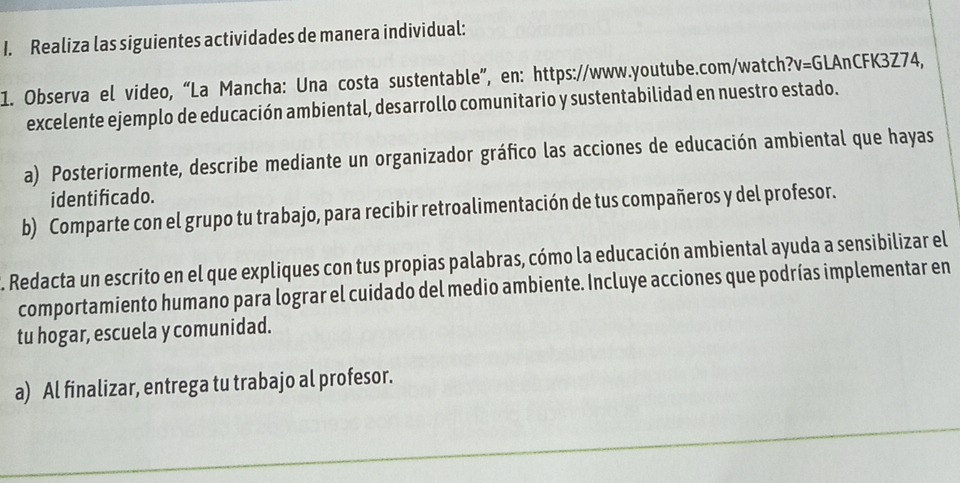 Realiza las siguientes actividades de manera individual: 
1. Observa el video, “La Mancha: Una costa sustentable”, en: https://www.youtube.com/watch? v=G LAnCFK3Z74, 
excelente ejemplo de educación ambiental, desarrollo comunitario y sustentabilidad en nuestro estado. 
a) Posteriormente, describe mediante un organizador gráfico las acciones de educación ambiental que hayas 
identificado. 
b) Comparte con el grupo tu trabajo, para recibir retroalimentación de tus compañeros y del profesor. 
. Redacta un escrito en el que expliques con tus propias palabras, cómo la educación ambiental ayuda a sensibilizar el 
comportamiento humano para lograr el cuidado del medio ambiente. Incluye acciones que podrías implementar en 
tu hogar, escuela y comunidad. 
a) Al finalizar, entrega tu trabajo al profesor.