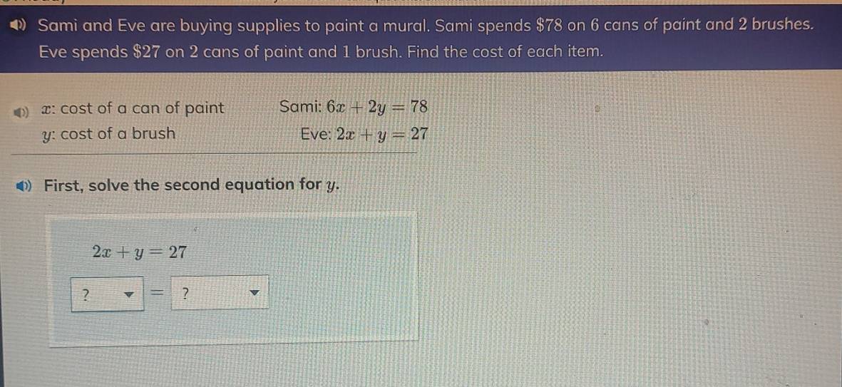 ◆ Sami and Eve are buying supplies to paint a mural. Sami spends $78 on 6 cans of paint and 2 brushes.
Eve spends $27 on 2 cans of paint and 1 brush. Find the cost of each item.
x: cost of a can of paint Sami: 6x+2y=78
y: cost of a brush Eve: 2x+y=27
◀ First, solve the second equation for y.
2x+y=27
? = ?