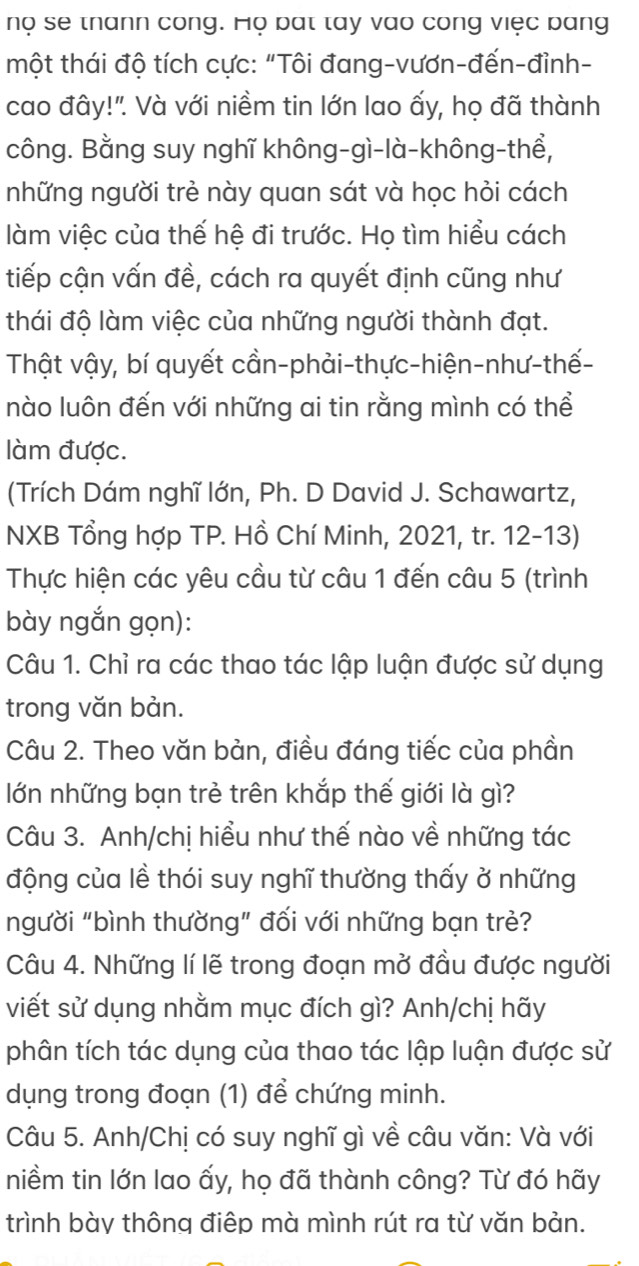 nọ se thann cong. Họ bat tay vào cong việc bang
một thái độ tích cực: "Tôi đang-vươn-đến-đỉnh-
cao đây!". Và với niềm tin lớn lao ấy, họ đã thành
công. Bằng suy nghĩ không-gì-là-không-thể,
những người trẻ này quan sát và học hỏi cách
làm việc của thế hệ đi trước. Họ tìm hiểu cách
tiếp cận vấn đề, cách ra quyết định cũng như
thái độ làm việc của những người thành đạt.
Thật vậy, bí quyết cần-phải-thực-hiện-như-thế-
nào luôn đến với những ai tin rằng mình có thể
làm được.
(Trích Dám nghĩ lớn, Ph. D David J. Schawartz,
NXB Tổng hợp TP. Hồ Chí Minh, 2021, tr. 12-13)
Thực hiện các yêu cầu từ câu 1 đến câu 5 (trình
bày ngắn gọn):
Câu 1. Chỉ ra các thao tác lập luận được sử dụng
trong văn bản.
Câu 2. Theo văn bản, điều đáng tiếc của phần
lớn những bạn trẻ trên khắp thế giới là gì?
Câu 3. Anh/chị hiểu như thế nào về những tác
động của lề thói suy nghĩ thường thấy ở những
người "bình thường" đối với những bạn trẻ?
Câu 4. Những lí lẽ trong đoạn mở đầu được người
viết sử dụng nhằm mục đích gì? Anh/chị hãy
phân tích tác dụng của thao tác lập luận được sử
dụng trong đoạn (1) để chứng minh.
Câu 5. Anh/Chị có suy nghĩ gì về câu văn: Và với
niềm tin lớn lao ấy, họ đã thành công? Từ đó hãy
trình bày thông điệp mà mình rút ra từ văn bản.