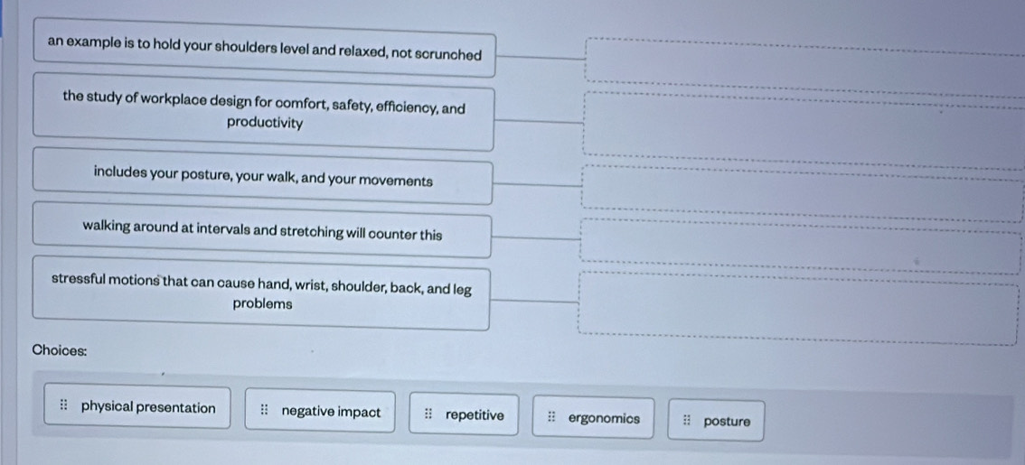 an example is to hold your shoulders level and relaxed, not scrunched
the study of workplace design for comfort, safety, efficiency, and
productivity
includes your posture, your walk, and your movements
walking around at intervals and stretching will counter this
stressful motions that can cause hand, wrist, shoulder, back, and leg
problems
Choices:
physical presentation : negative impact repetitive : ergonomics :: posture