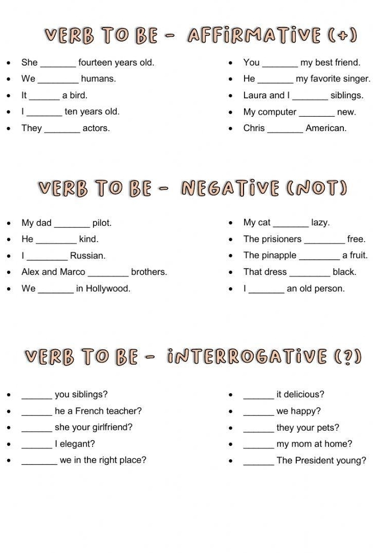 VERB TO BE - AFFiRMATiVE (+) 
She_ fourteen years old. You_ my best friend. 
We _humans. He _my favorite singer. 
It_ a bird. Laura and I _siblings. 
|_ ten years old. My computer _new. 
They_ actors. Chris _American. 
VERB TO BE - NEGATiVE (NOT) 
My dad _pilot. My cat _lazy. 
He _kind. The prisioners _free. 
_Russian. The pinapple _a fruit. 
_ 
_ 
Alex and Marco brothers. That dress black. 
We _in Hollywood. _an old person. 
VERB TO BE - iNTERROGATiVE (?) 
_you siblings? _it delicious? 
_he a French teacher? _we happy? 
. 
_she your girlfriend? _they your pets? 
_I elegant? . _my mom at home? 
_we in the right place? . _The President young?