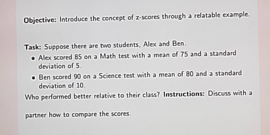 Objective: Introduce the concept of z-scores through a relatable example. 
Task: Suppose there are two students, Alex and Ben. 
Alex scored 85 on a Math test with a mean of 75 and a standard 
deviation of 5. 
Ben scored 90 on a Science test with a mean of 80 and a standard 
deviation of 10
Who performed better relative to their class? Instructions: Discuss with a 
partner how to compare the scores.