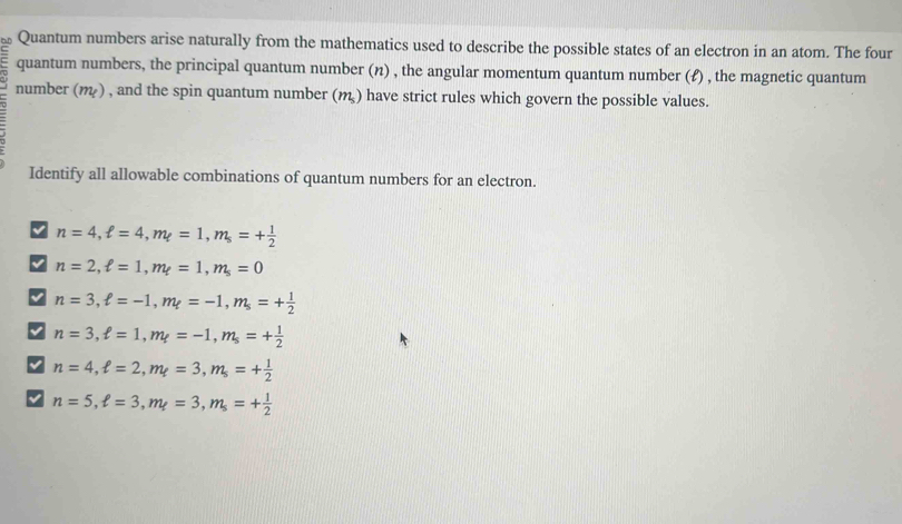 Quantum numbers arise naturally from the mathematics used to describe the possible states of an electron in an atom. The four
quantum numbers, the principal quantum number (n) , the angular momentum quantum number (ℓ) , the magnetic quantum
number (m) , and the spin quantum number (m) have strict rules which govern the possible values.
Identify all allowable combinations of quantum numbers for an electron.
n=4, ell =4, m_ell =1, m_s=+ 1/2 
√ n=2, ell =1, m_ell =1, m_s=0
n=3, ell =-1, m_t=-1, m_s=+ 1/2 
V n=3, ell =1, m_ell =-1, m_s=+ 1/2 
n=4, ell =2, m_f=3, m_s=+ 1/2 
n=5, ell =3, m_t=3, m_s=+ 1/2 