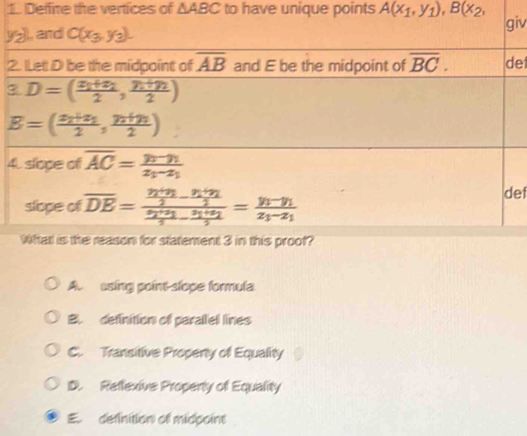 Deffire the vertices of △ ABC to have unique points A(x_1,y_1), B(x_2,
yz), and C(x_3,y_3). giv
2. Let D be the midpoint of overline AB and E be the midpoint of overline BC. det
3 D=(frac x_1+x_22,frac y_1+y_22)
B=(frac x_2+x_32,frac y_2+y_32)
4. slope of overline AC=frac y_1-y_1z_1-z_1
slope of overline DE=frac frac y_1+y_22-frac y_1+y_22frac x_2+x_12-frac x_1+x_22=frac y_1-y_1x_1-x_1
def
What is the reason for statement 3 in this proof?
A. using point slope formula
B. definition of parallel lines
C. Transitive Property of Equality
D. Reffexive Property of Equality
E. definition of midpoint