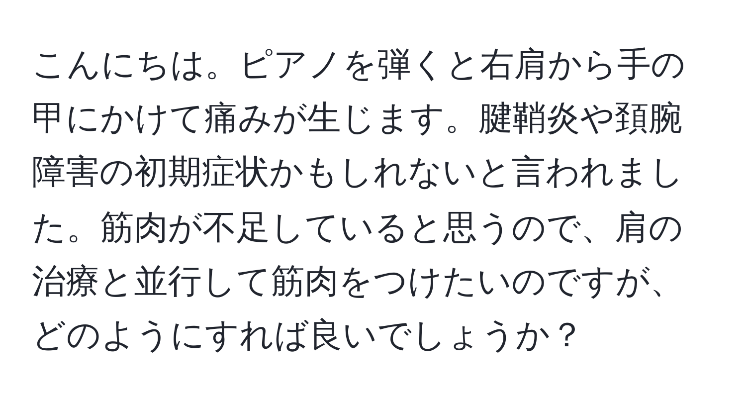 こんにちは。ピアノを弾くと右肩から手の甲にかけて痛みが生じます。腱鞘炎や頚腕障害の初期症状かもしれないと言われました。筋肉が不足していると思うので、肩の治療と並行して筋肉をつけたいのですが、どのようにすれば良いでしょうか？