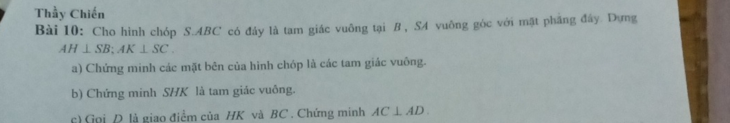 Thầy Chiến 
Bài 10: Cho hình chóp S. ABC có đây là tam giác vuông tại B, SA vuông góc với mặt pháng đây. Dựng
AH⊥ SB; AK⊥ SC. 
a) Chứng minh các mặt bên của hình chóp là các tam giác vuông. 
b) Chứng minh SHK là tam giác vuông. 
c) Gọi D là giao điểm của HK và BC. Chứng minh AC⊥ AD.