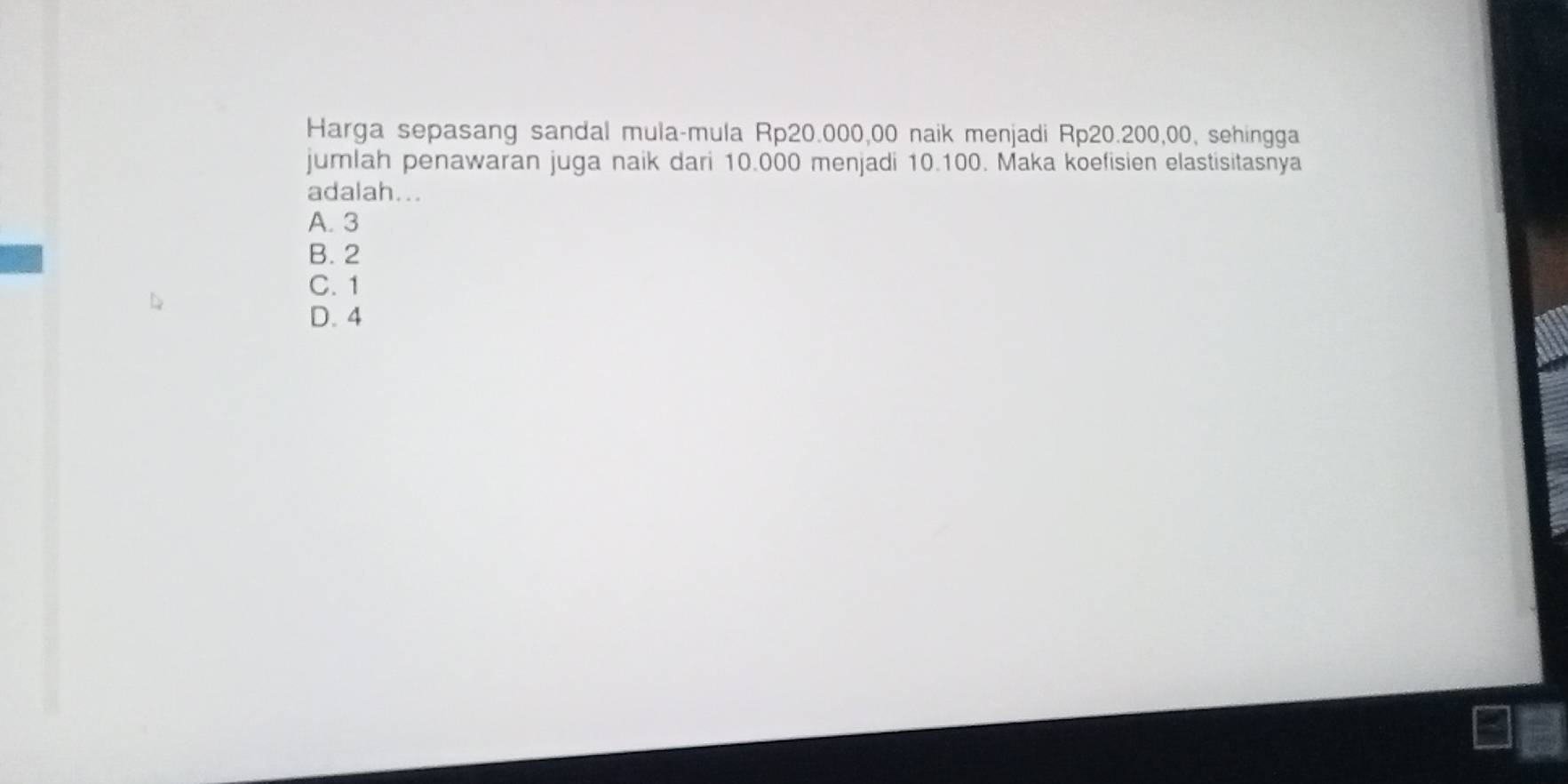 Harga sepasang sandal mula-mula Rp20.000,00 naik menjadi Rp20.200,00, sehingga
jumlah penawaran juga naik dari 10.000 menjadi 10.100. Maka koefisien elastisitasnya
adalah...
A. 3
B. 2
C. 1
D. 4