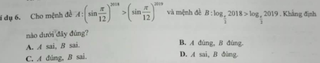 í dụ 6. Cho mệnh đề A:(sin  π /12 )^2018>(sin  π /12 )^2019 và mệnh đề B:log _ e/2 2018>log _ e/2 2019. Khẳng định
nào dưới đây đúng?
A. A sai, B sai.
B. A đúng, B đúng.
C. A đúng, B sai.
D. A sai, B đúng.