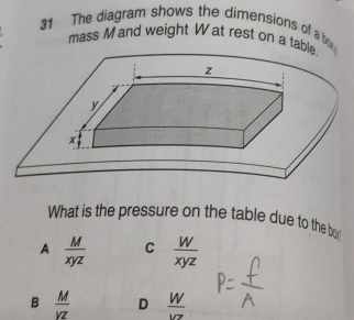 The diagram shows the dimensions of a b
mass Mand weight W at rest on a tab
What is the pressure on the table due to the bo
A  M/xyz  C  W/xyz 
B  M/VZ  D  W/VZ 