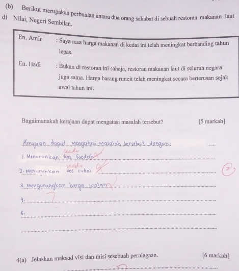 Berikut merupakan perbualan antara dua orang sahabat di sebuah restoran makanan laut 
di Nilai, Negeri Sembilan. 
En. Amir 
: Saya rasa harga makanan di kedai ini telah meningkat berbanding tahun 
lepas. 
En. Hadi : Bukan di restoran ini sahaja, restoran makanan laut di seluruh negara 
juga sama. Harga barang runcit telah meningkat secara berterusan sejak 
awal tahun ini. 
Bagaimanakah kerajaan dapat mengatasi masalah tersebut? [5 markah] 
__ 
_ 
J. Men 
_ 
_ 
_ 
m _ 
_2 
4,_ 
6._ 
_ 
4(a) Jelaskan maksud visi dan misi sesebuah perniagaan. [6 markah] 
_