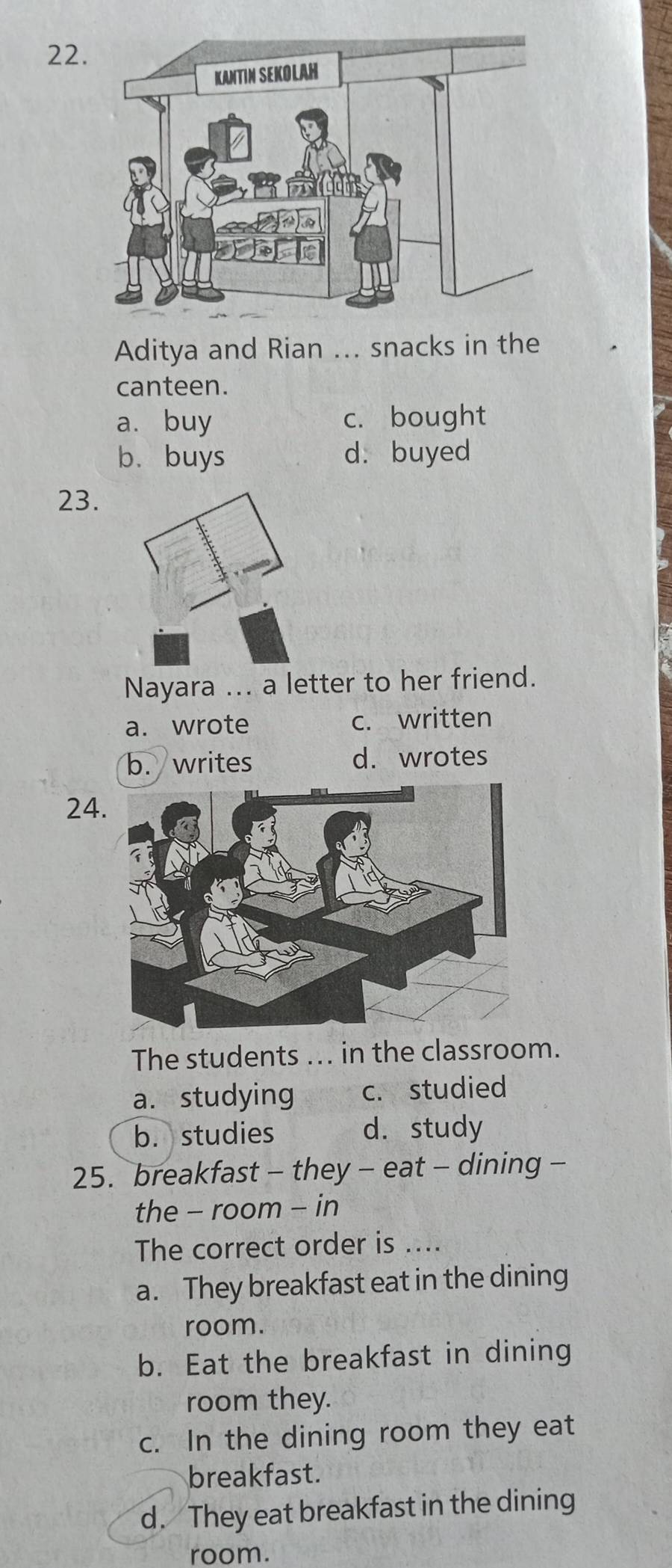 Aditya and Rian ... snacks in the
canteen.
a. buy c. bought
b. buys d. buyed
23.
Nayara ... a letter to her friend.
a. wrote c. written
b. writes d. wrotes
24
The students ... in the classroom.
a. studying c. studied
b.studies d. study
25. breakfast - they - eat - dining -
the - room - in
The correct order is ....
a. They breakfast eat in the dining
room.
b. Eat the breakfast in dining
room they.
c. In the dining room they eat
breakfast.
d. They eat breakfast in the dining
room.