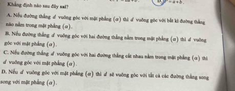 P=a+b. 
Khẳng định nào sau đây sai?
A. Nếu đường thẳng # vuỡng góc với mặt phẳng (ơ) thì ơ vuỡng góc với bắt kì đường thẳng
no nằm trong mặt phẳng (α).
B. Nếu đường thẳng ơ vuỡng góc với hai đường thẳng nằm trong mặt phẳng (ơ) thì ơ vuỡng
góc với mặt phẳng (α).
C. Nếu đường thẳng đ vuông góc với hai đường thẳng cất nhau nằm trong mặt phẳng (α) thì
d vuỡng góc với mặt phẳng (α).
D. Nếu d vuông góc với mặt phẳng (α) thì ơ sẽ vuông góc với tắt cả các đường thẳng song
song với mặt phẳng (α).