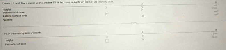 Cores I, II, and III are similar to one another. Fill in the measurements left blank in the following table. 
Heighs 2 6 12 cm. 
Perimeter of base 24
20
Lateral surface area 120
Volume 
Fill in the missing measurements 
1 
u
0
2 t2 c=
Height
24
Perimeter of base