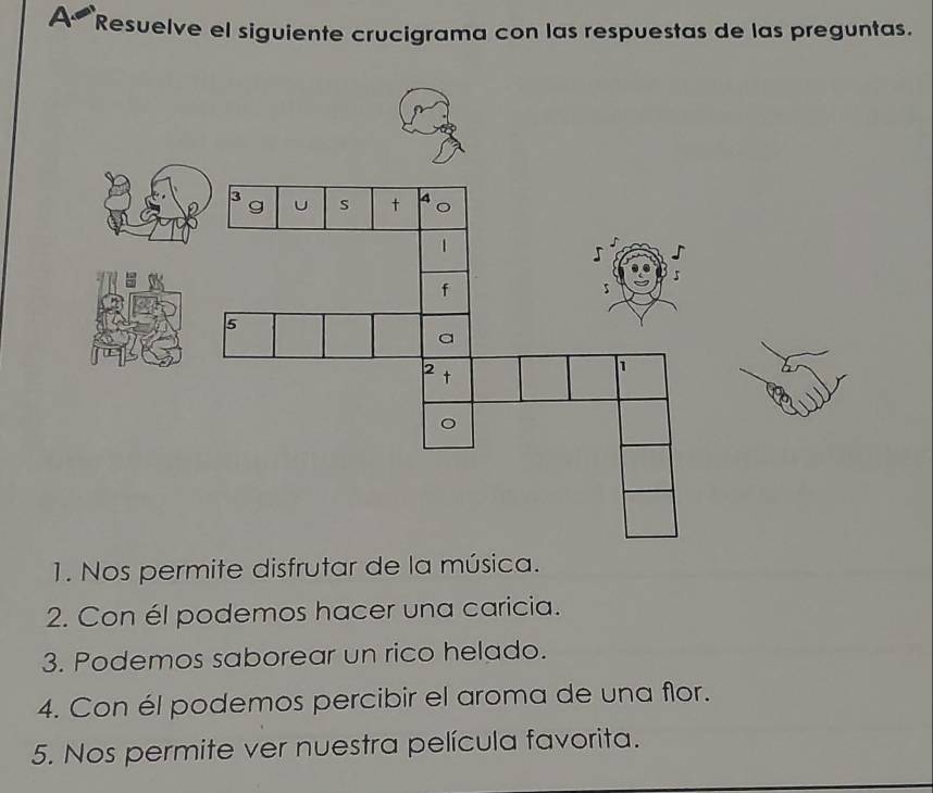 A Resuelve el siguiente crucigrama con las respuestas de las preguntas. 
1. Nos permite disfrutar de la música. 
2. Con él podemos hacer una caricia. 
3. Podemos saborear un rico helado. 
4. Con él podemos percibir el aroma de una flor. 
5. Nos permite ver nuestra película favorita.