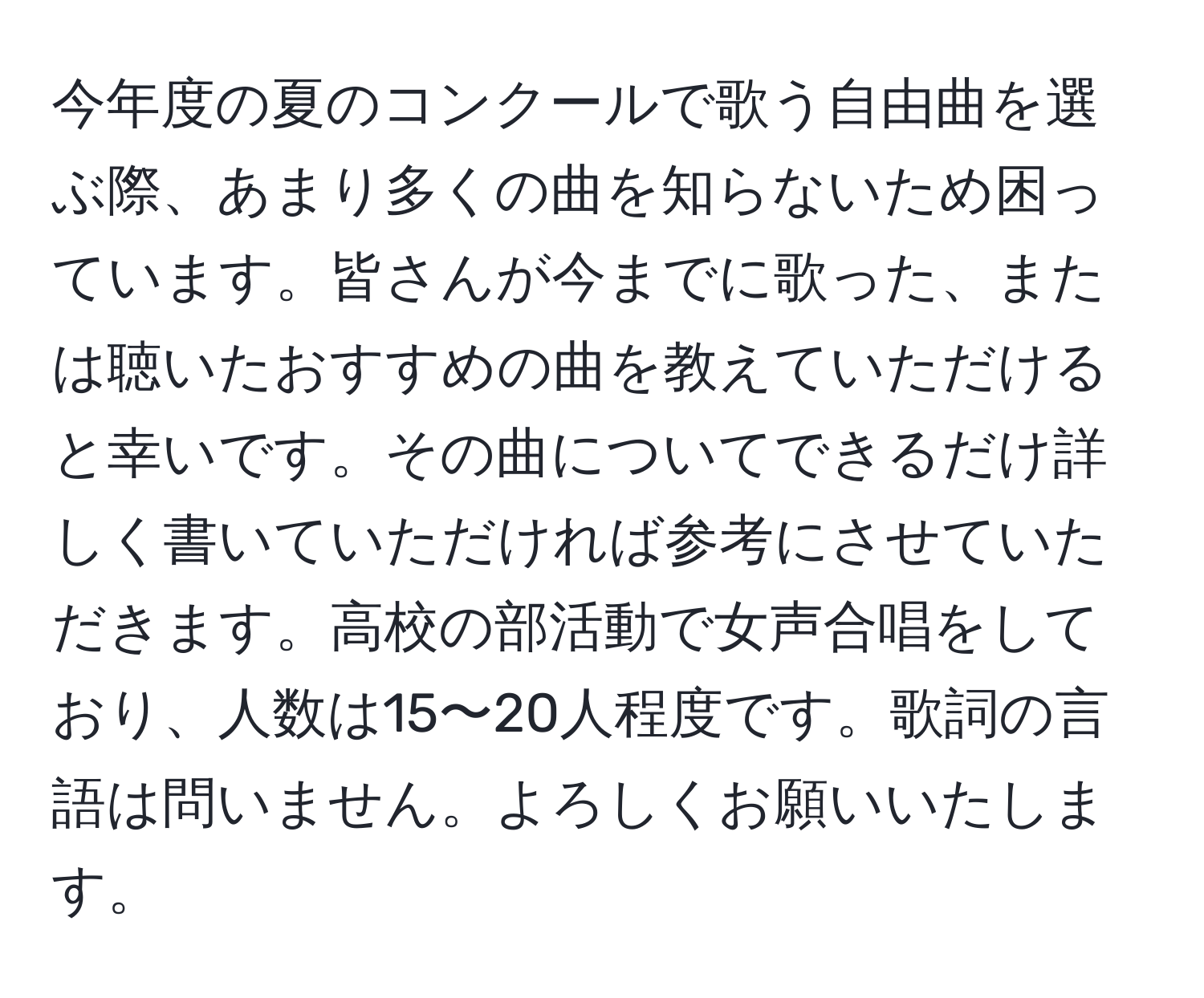 今年度の夏のコンクールで歌う自由曲を選ぶ際、あまり多くの曲を知らないため困っています。皆さんが今までに歌った、または聴いたおすすめの曲を教えていただけると幸いです。その曲についてできるだけ詳しく書いていただければ参考にさせていただきます。高校の部活動で女声合唱をしており、人数は15〜20人程度です。歌詞の言語は問いません。よろしくお願いいたします。