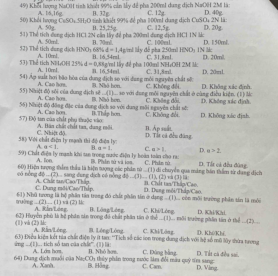 Khổi lượng NaOH tinh khiết 99% cần lấy để pha 200ml dung dịch NaOH 2M là:
A. 16,16g. B. 32g. C. 12g. D. 40g.
50) Khối lượng CuSO_4.5H_2 :O tinh khiết 99% để pha 100ml dung dịch CuSO4 2N là:
A. 50g. B. 25,25g. C. 12,5g. D. 20g.
51) Thể tích dung dịch HCl 2N cần lấy để pha 200ml dung dịch HCl 1N là:
A. 50ml. B. 70ml. C. 100ml. D. 150ml.
52) Thể tích dung dịch HN O_3 68% d=1,4g/ml lấy để pha 250ml HNO_3 1N là:
A. 10ml. B. 16,54ml. C. 31,8ml. D. 20ml.
53) Thể tích NH_4 OH 25% d=0,88g/ml al lấy để pha 100ml NH₄OH 2M là:
A. 10ml. B. 16,54ml. C. 31,8ml. D. 20ml.
54) Áp suất hơi bão hòa của dung dịch so với dung môi nguyên chất sẽ:
A. Cao hơn. B. Nhỏ hơn. C. Không đổi. D. Không xác định.
55) Nhiệt độ sôi của dung dịch sẽ ...(1)... so với dung môi nguyên chất ở cùng điều kiện. (1) là:
A. Cao hơn. B. Nhỏ hơn. C. Không đổi. D. Không xác định.
56) Nhiệt độ đông đặc của dung dịch so với dung môi nguyên chất sẽ:
A. Cao hơn. B.Thấp hơn. C. Không đổi. D. Không xác định.
57) Độ tan của chất phụ thuộc vào:
A. Bản chất chất tan, dung môi. B. Áp suất.
C. Nhiệt độ. D. Tất cả đều đúng.
58) Với chất điện ly mạnh thì độ điện ly:
A. alpha <1. B. alpha =1. C. alpha >1. D. alpha >2.
59) Chất điện ly mạnh khi tan trong nước điện ly hoàn toàn cho ra:
A. Ion. B. Phân tử và ion. C. Phân tử. D. Tất cả đều đúng.
60) Hiện tượng thẩm thấu là hiện tượng các phân tử ...(1) di chuyển qua màng bán thấm từ dung dịch
có nồng độ ...(2)... sang dung dịch có nồng độ ...(3).... (1), (2) và (3) là:
A. Chất tan/Cao/Thấp. B. Chất tan/Thấp/Cao.
C. Dung môi/Cao/Thấp. D. Dung môi/Thấp/Cao.
61) Nhũ tương là hệ phân tán trong đó chất phân tán ở dạng ...(1)... còn môi trường phân tán là môi
trường ...(2).... (1) và (2) là:
A. Rắn/Lỏng. B. Lỏng/Lỏng. C. Khí/Lỏng. D. Khí/Khí.
62) Huyền phù là hệ phân tán trong đó chất phân tán ở thể ...(1)... môi trường phân tán ở thể ...(2)....
(1) và (2) là:
A. Rắn/Lỏng. B. Lỏng/Lỏng. C. Khí/Lỏng. D. Khí/Khí.
63) Điều kiện kết tủa chất điện ly ít tan: “Tích số các ion trong dung dịch với hệ số mũ lũy thừa tương
ứng ...(1)... tích số tan của chất”. (1) là:
A. Lớn hơn. B. Nhỏ hơn. C. Đúng bằng. D. Tất cả đều sai.
64) Dung dịch muối của Na_2CO_3 thủy phân trong nước làm đổi màu quỳ tím sang:
A. Xanh. B. Hồng. C. Cam. D. Vàng.