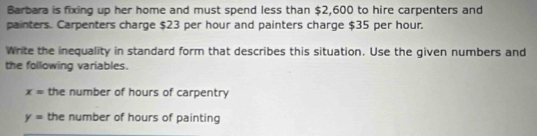 Barbara is fixing up her home and must spend less than $2,600 to hire carpenters and 
painters. Carpenters charge $23 per hour and painters charge $35 per hour. 
Write the inequality in standard form that describes this situation. Use the given numbers and 
the following variables.
x= the number of hours of carpentry
y= the number of hours of painting