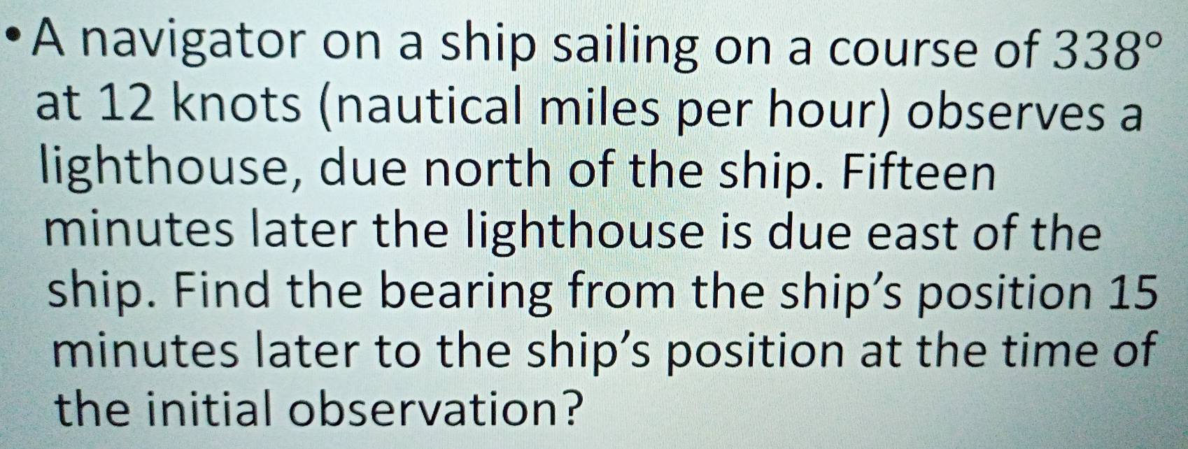 A navigator on a ship sailing on a course of 338°
at 12 knots (nautical miles per hour) observes a 
lighthouse, due north of the ship. Fifteen
minutes later the lighthouse is due east of the 
ship. Find the bearing from the ship’s position 15
minutes later to the ship’s position at the time of 
the initial observation?