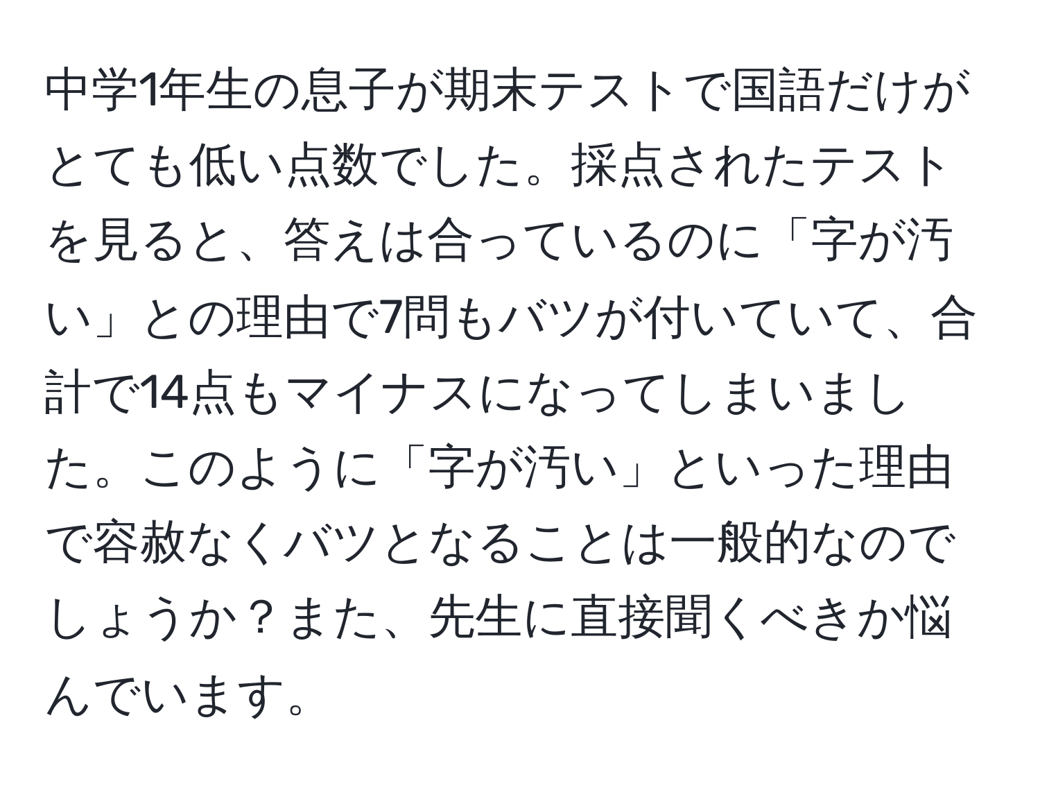 中学1年生の息子が期末テストで国語だけがとても低い点数でした。採点されたテストを見ると、答えは合っているのに「字が汚い」との理由で7問もバツが付いていて、合計で14点もマイナスになってしまいました。このように「字が汚い」といった理由で容赦なくバツとなることは一般的なのでしょうか？また、先生に直接聞くべきか悩んでいます。